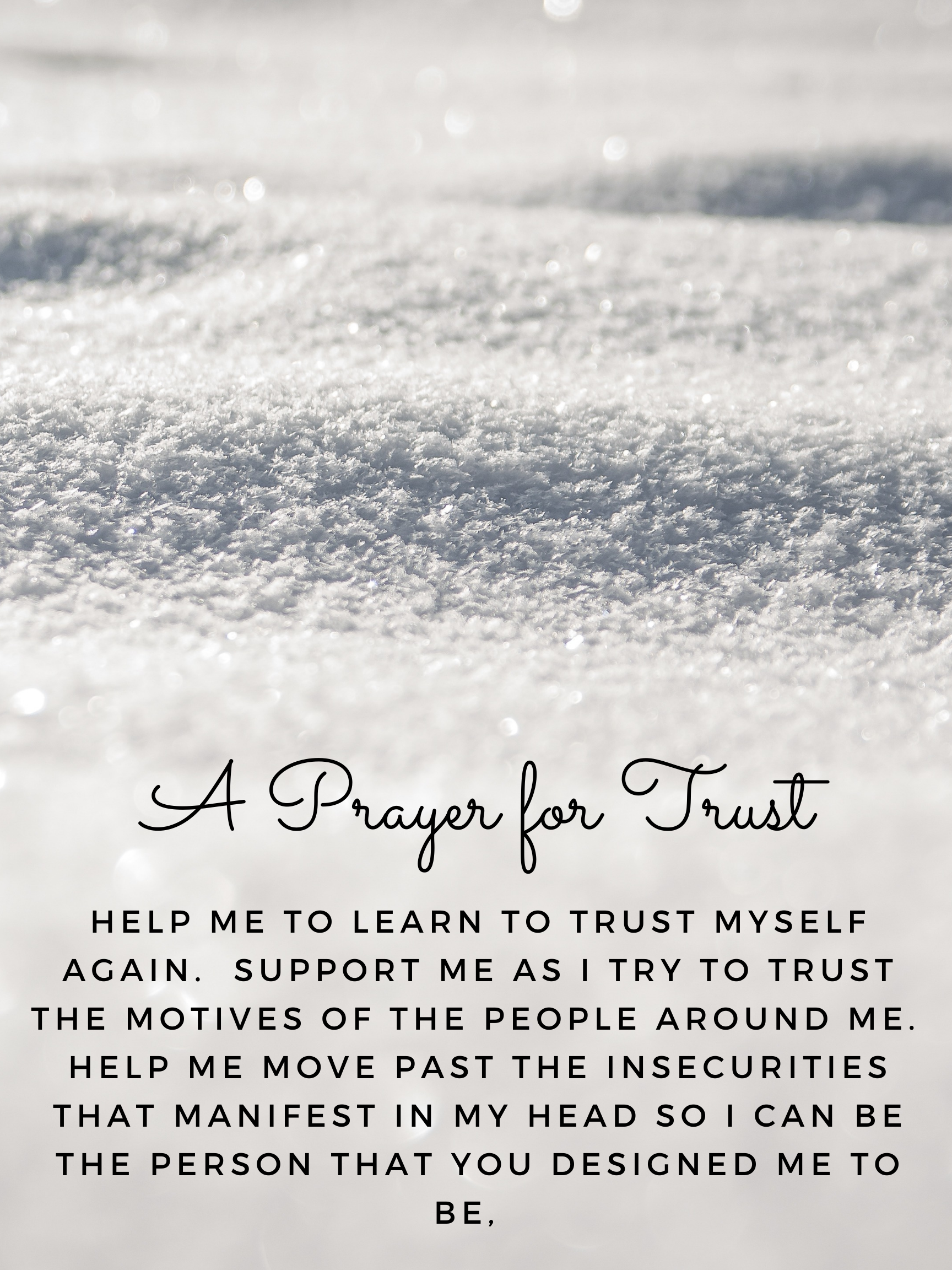 A Prayer for Trust - Help me to learn to trust myself again.  Support me as I try to trust the motives of the people around me.  Help me move past the insecurities that manifest in my head so I can be the person that you designed me to be.